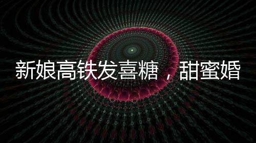 新娘高鐵發(fā)喜糖，甜蜜婚禮傳遞幸福時光