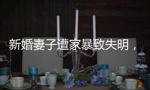新婚妻子遭家暴致失明，丈夫獲刑11年，家庭暴力悲劇的警示