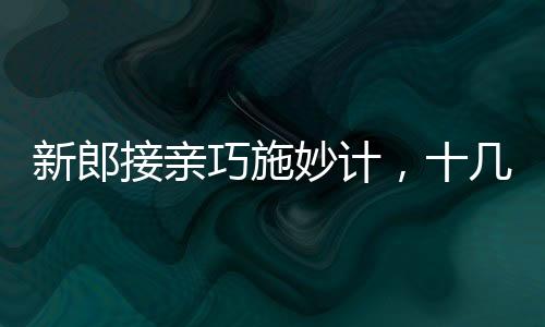 新郎接親巧施妙計，十幾個小紅包成功帶走新娘