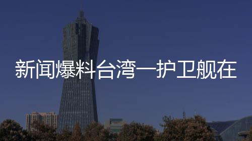 新聞爆料臺灣一護衛(wèi)艦在軍演期間爆炸，造成人員傷亡