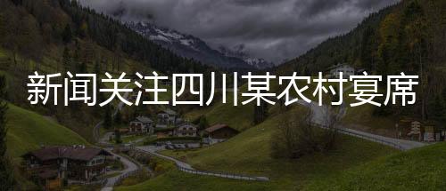 新聞關(guān)注四川某農(nóng)村宴席實(shí)施新規(guī)，四季豆禁用