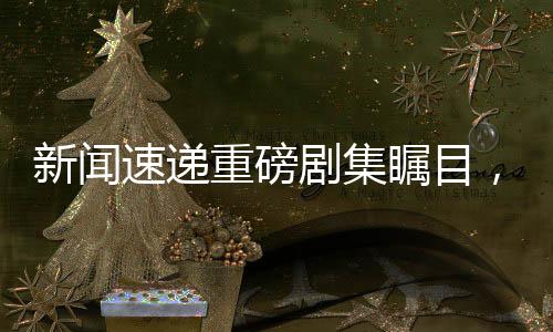 新聞速遞重磅劇集矚目，偶像三蘇齊聚一堂！
