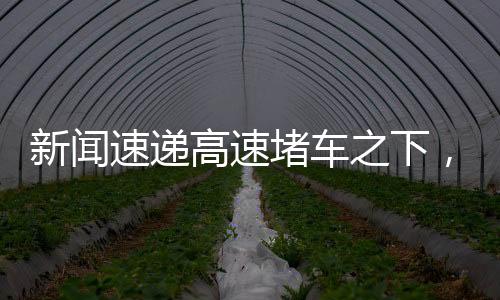 新聞速遞高速堵車之下，各路大神才藝閃耀！