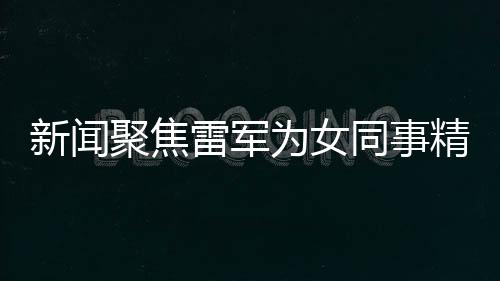 新聞聚焦雷軍為女同事精心準(zhǔn)備特別禮物，傳遞企業(yè)文化正能量