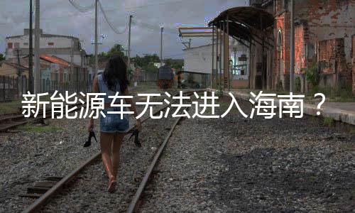 新能源車無法進入海南？謠言止于此！
