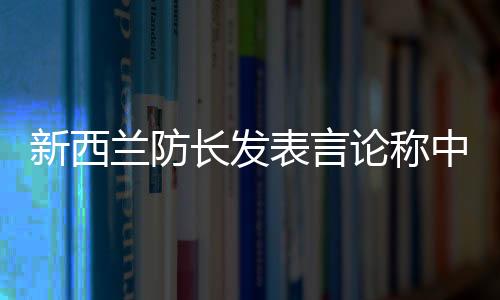 新西蘭防長發(fā)表言論稱中國軍艦太強
