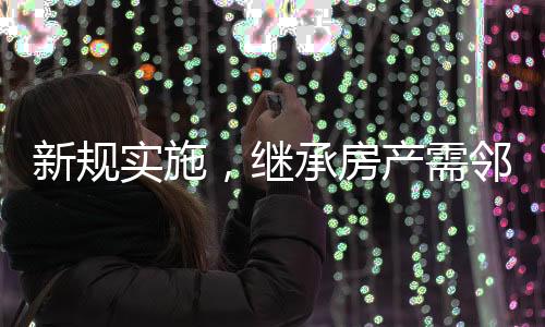 新規(guī)實施，繼承房產(chǎn)需鄰居簽字，鄰里和諧成為遺產(chǎn)傳承新考量因素