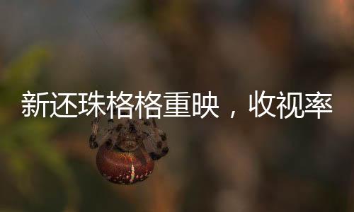 新還珠格格重映，收視率再登榜首，經(jīng)典再現(xiàn)引發(fā)全民熱議