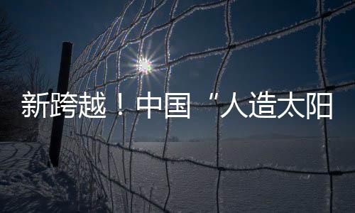 新跨越！中國“人造太陽”創(chuàng)造“億度千秒”世界紀(jì)錄