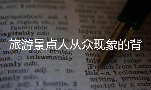 旅游景點(diǎn)人從眾現(xiàn)象的背后揭示的旅游繁榮與挑戰(zhàn)