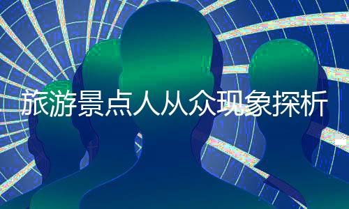旅游景點(diǎn)人從眾現(xiàn)象探析，繁華背后的故事與挑戰(zhàn)