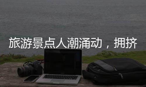 旅游景點人潮涌動，擁擠中的旅游體驗一二三四