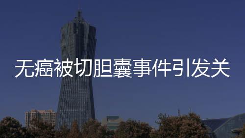 無癌被切膽囊事件引發(fā)關注，簽名醫(yī)生澄清未參與手術