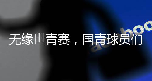 無(wú)緣世青賽，國(guó)青球員們賽后集體痛哭，失利背后的故事與挑戰(zhàn)