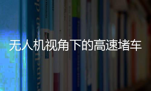 無(wú)人機(jī)視角下的高速堵車源頭探秘