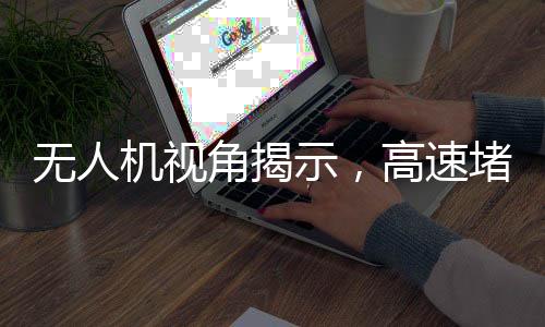 無人機視角揭示，高速堵車源頭深度解析