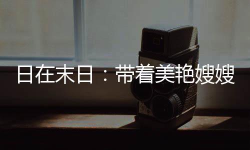 日在末日：帶著美艷嫂嫂升級戰(zhàn)艦