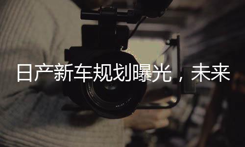 日產(chǎn)新車規(guī)劃曝光，未來十年藍圖揭曉