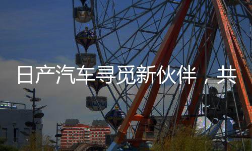 日產(chǎn)汽車尋覓新伙伴，共建未來智能出行新生態(tài)