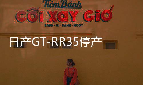 日產(chǎn)GT-RR35停產(chǎn)，一段傳奇的終結(jié)