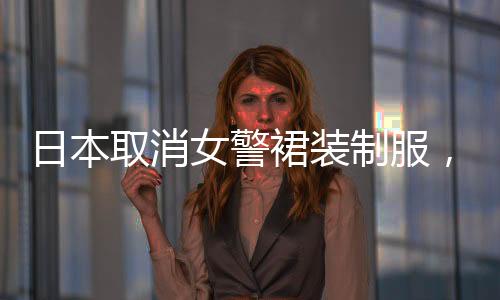 日本取消女警裙裝制服，改革背后的思考