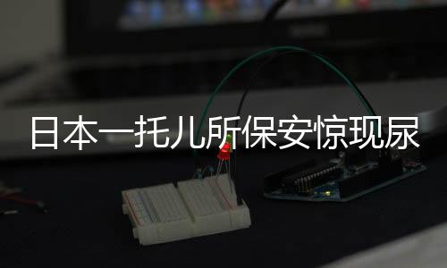 日本一托兒所保安驚現(xiàn)尿液事件，深度剖析事件背后的警示與反思