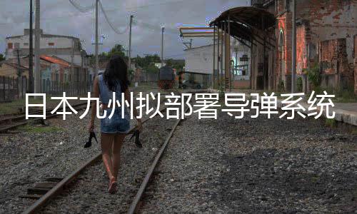 日本九州擬部署導(dǎo)彈系統(tǒng)，區(qū)域安全格局重塑解讀