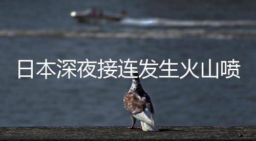 日本深夜接連發(fā)生火山噴發(fā)和多起地震