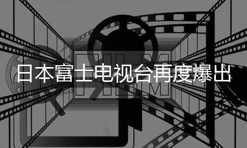 日本富士電視臺(tái)再度爆出性丑聞?wù)痼@社會(huì)