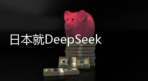日本就DeepSeek技術(shù)發(fā)表最新表態(tài)，深化合作與加強(qiáng)監(jiān)管并重