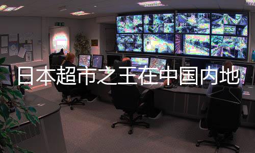 日本超市之王在中國(guó)內(nèi)地連虧8年，挑戰(zhàn)與機(jī)遇并存