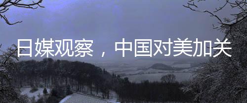 日媒觀察，中國對美加關(guān)稅實施精準(zhǔn)打擊戰(zhàn)略的反擊成效觀察