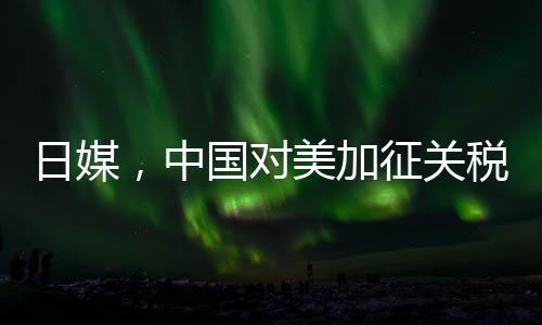 日媒，中國(guó)對(duì)美加征關(guān)稅形成精準(zhǔn)打擊
