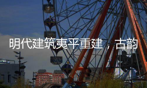 明代建筑夷平重建，古韻新生的文化再生之旅