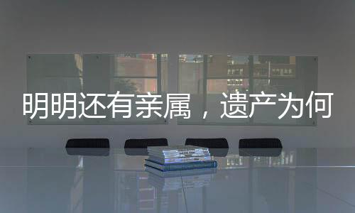明明還有親屬，遺產(chǎn)為何收歸國有？解析相關(guān)法律規(guī)定及司法實踐
