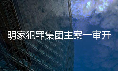 明家犯罪集團主案一審開庭，揭開犯罪網(wǎng)絡(luò)內(nèi)幕
