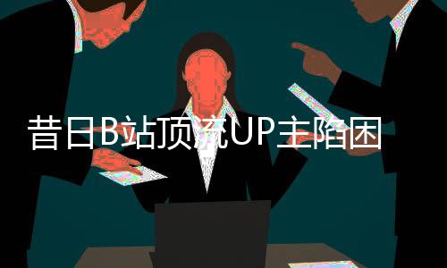 昔日B站頂流UP主陷困境，負(fù)債數(shù)百萬，未來何去何從？