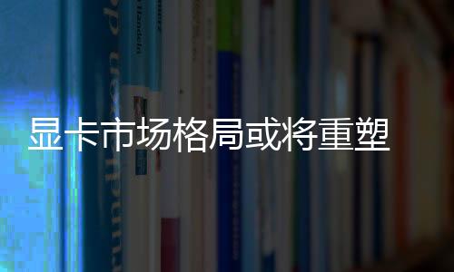顯卡市場(chǎng)格局或?qū)⒅厮?英特爾加碼高端顯卡市場(chǎng)