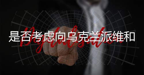 是否考慮向烏克蘭派維和部隊？中方回應