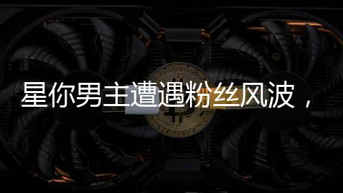 星你男主遭遇粉絲風(fēng)波，兩天掉粉19萬，評論區(qū)瞬間淪陷