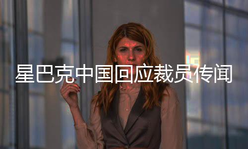 星巴克中國回應(yīng)裁員傳聞，調(diào)整優(yōu)化人員結(jié)構(gòu)，積極應(yīng)對市場變化