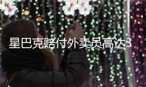 星巴克賠付外賣員高達3.6億，重塑服務(wù)與責任的新篇章