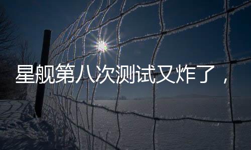 星艦第八次測試又炸了，事故原因深度解析