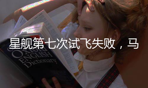 星艦第七次試飛失敗，馬斯克回應，持續(xù)進步是成功的關(guān)鍵
