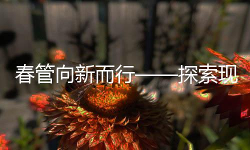 春管向新而行——探索現(xiàn)代化農(nóng)業(yè)管理的新路徑
