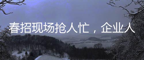 春招現(xiàn)場(chǎng)搶人忙，企業(yè)人才爭(zhēng)奪戰(zhàn)的幾大看點(diǎn)