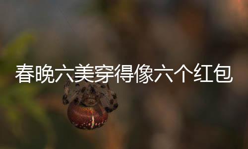 春晚六美穿得像六個(gè)紅包，引領(lǐng)時(shí)尚新潮流