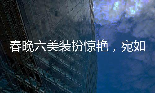春晚六美裝扮驚艷，宛如六個紅包獻上視覺盛宴