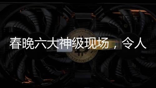 春晚六大神級現(xiàn)場，令人難以忘懷的經(jīng)典瞬間
