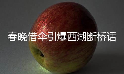 春晚借傘引爆西湖斷橋話題，文化傳承與創(chuàng)新融合之美